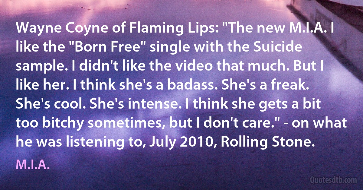 Wayne Coyne of Flaming Lips: "The new M.I.A. I like the "Born Free" single with the Suicide sample. I didn't like the video that much. But I like her. I think she's a badass. She's a freak. She's cool. She's intense. I think she gets a bit too bitchy sometimes, but I don't care." - on what he was listening to, July 2010, Rolling Stone. (M.I.A.)