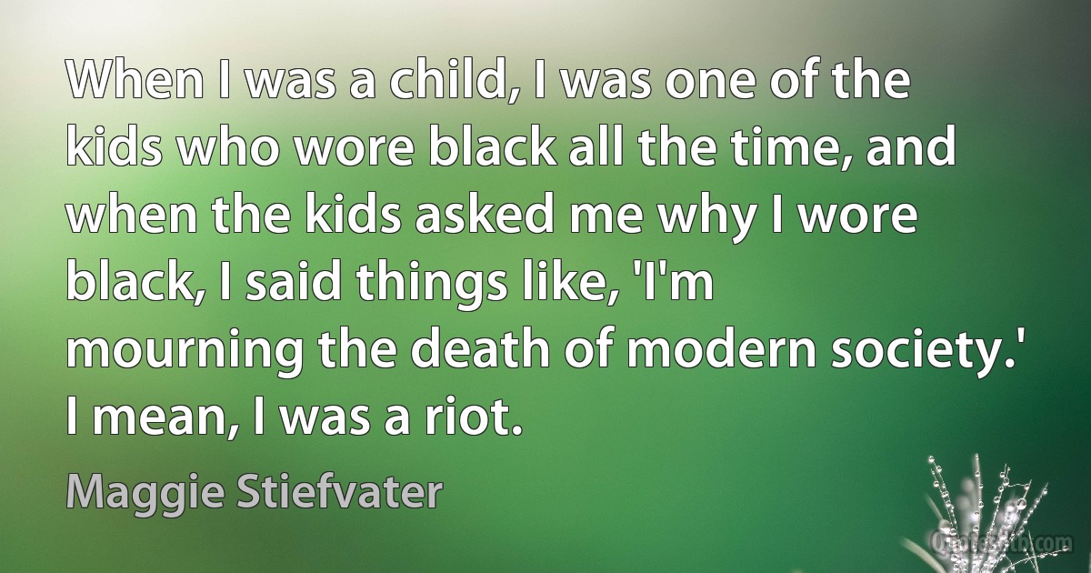 When I was a child, I was one of the kids who wore black all the time, and when the kids asked me why I wore black, I said things like, 'I'm mourning the death of modern society.' I mean, I was a riot. (Maggie Stiefvater)