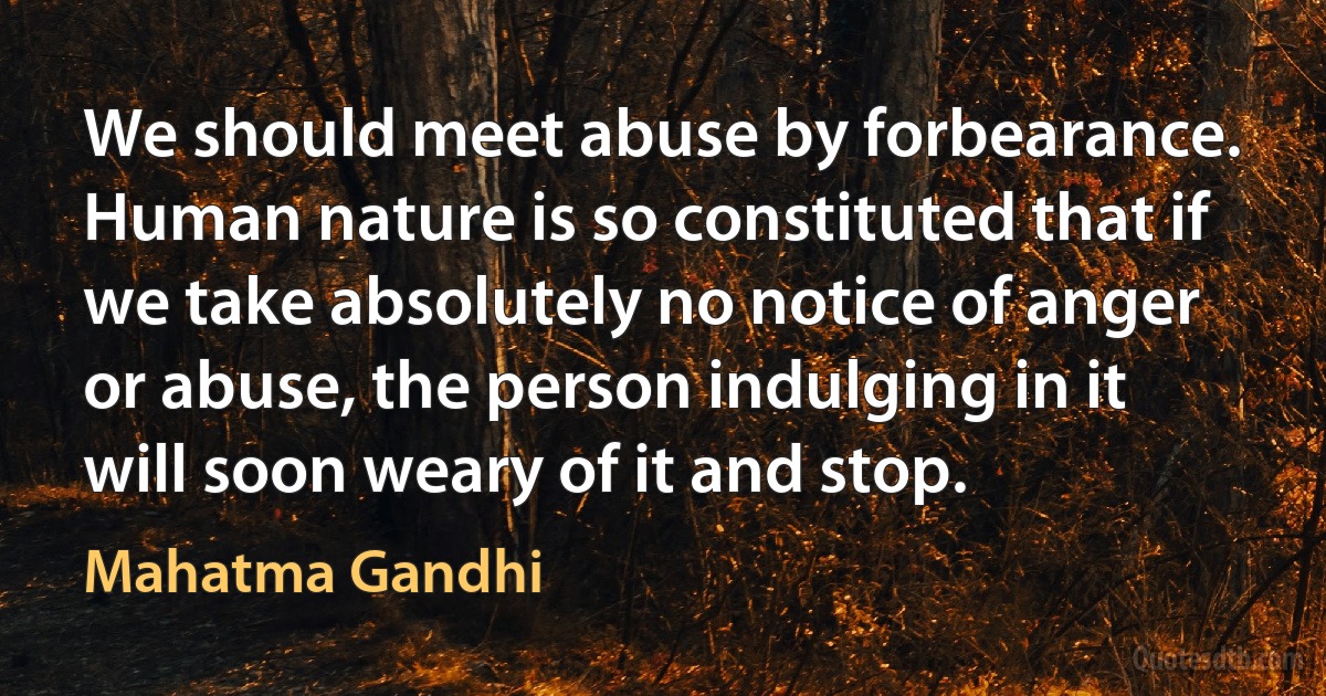 We should meet abuse by forbearance. Human nature is so constituted that if we take absolutely no notice of anger or abuse, the person indulging in it will soon weary of it and stop. (Mahatma Gandhi)