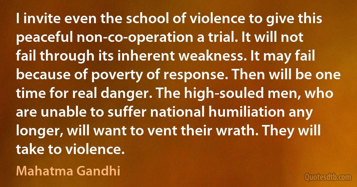 I invite even the school of violence to give this peaceful non-co-operation a trial. It will not fail through its inherent weakness. It may fail because of poverty of response. Then will be one time for real danger. The high-souled men, who are unable to suffer national humiliation any longer, will want to vent their wrath. They will take to violence. (Mahatma Gandhi)