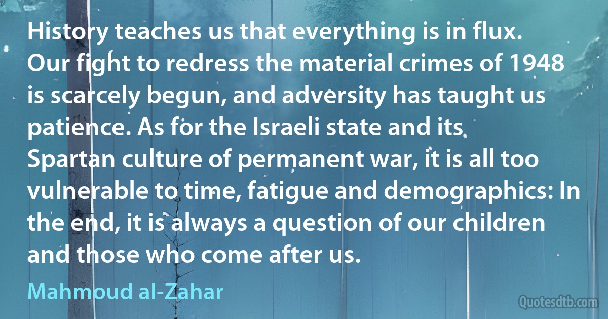 History teaches us that everything is in flux. Our fight to redress the material crimes of 1948 is scarcely begun, and adversity has taught us patience. As for the Israeli state and its Spartan culture of permanent war, it is all too vulnerable to time, fatigue and demographics: In the end, it is always a question of our children and those who come after us. (Mahmoud al-Zahar)