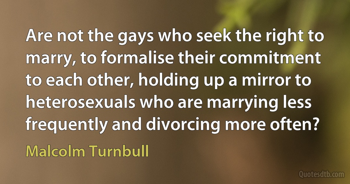 Are not the gays who seek the right to marry, to formalise their commitment to each other, holding up a mirror to heterosexuals who are marrying less frequently and divorcing more often? (Malcolm Turnbull)