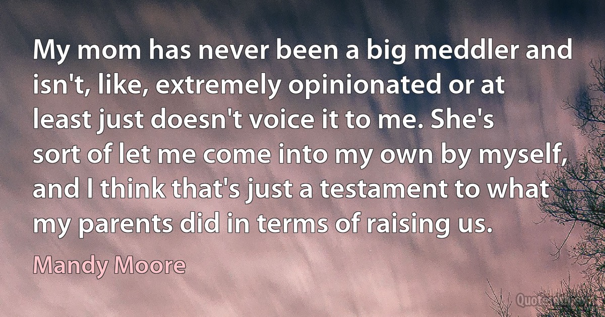 My mom has never been a big meddler and isn't, like, extremely opinionated or at least just doesn't voice it to me. She's sort of let me come into my own by myself, and I think that's just a testament to what my parents did in terms of raising us. (Mandy Moore)