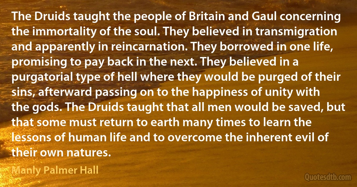 The Druids taught the people of Britain and Gaul concerning the immortality of the soul. They believed in transmigration and apparently in reincarnation. They borrowed in one life, promising to pay back in the next. They believed in a purgatorial type of hell where they would be purged of their sins, afterward passing on to the happiness of unity with the gods. The Druids taught that all men would be saved, but that some must return to earth many times to learn the lessons of human life and to overcome the inherent evil of their own natures. (Manly Palmer Hall)