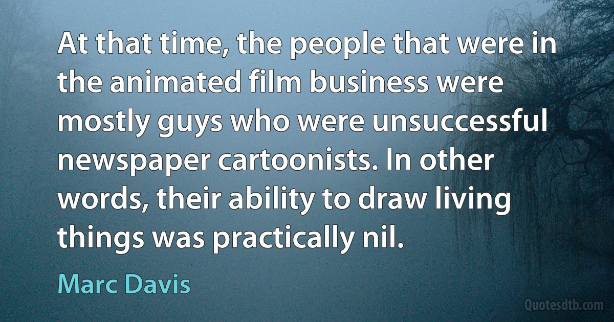 At that time, the people that were in the animated film business were mostly guys who were unsuccessful newspaper cartoonists. In other words, their ability to draw living things was practically nil. (Marc Davis)