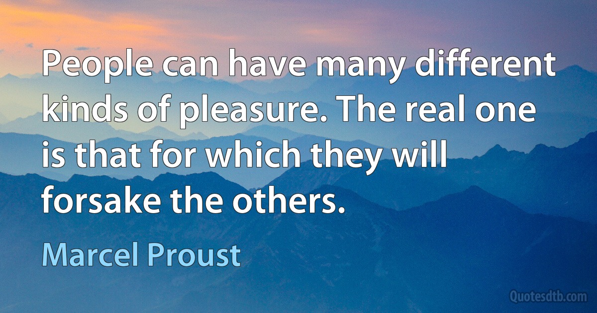 People can have many different kinds of pleasure. The real one is that for which they will forsake the others. (Marcel Proust)