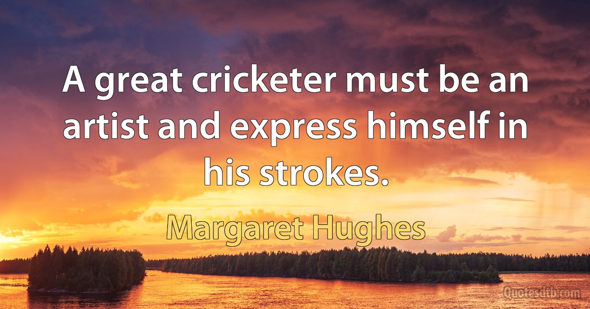 A great cricketer must be an artist and express himself in his strokes. (Margaret Hughes)