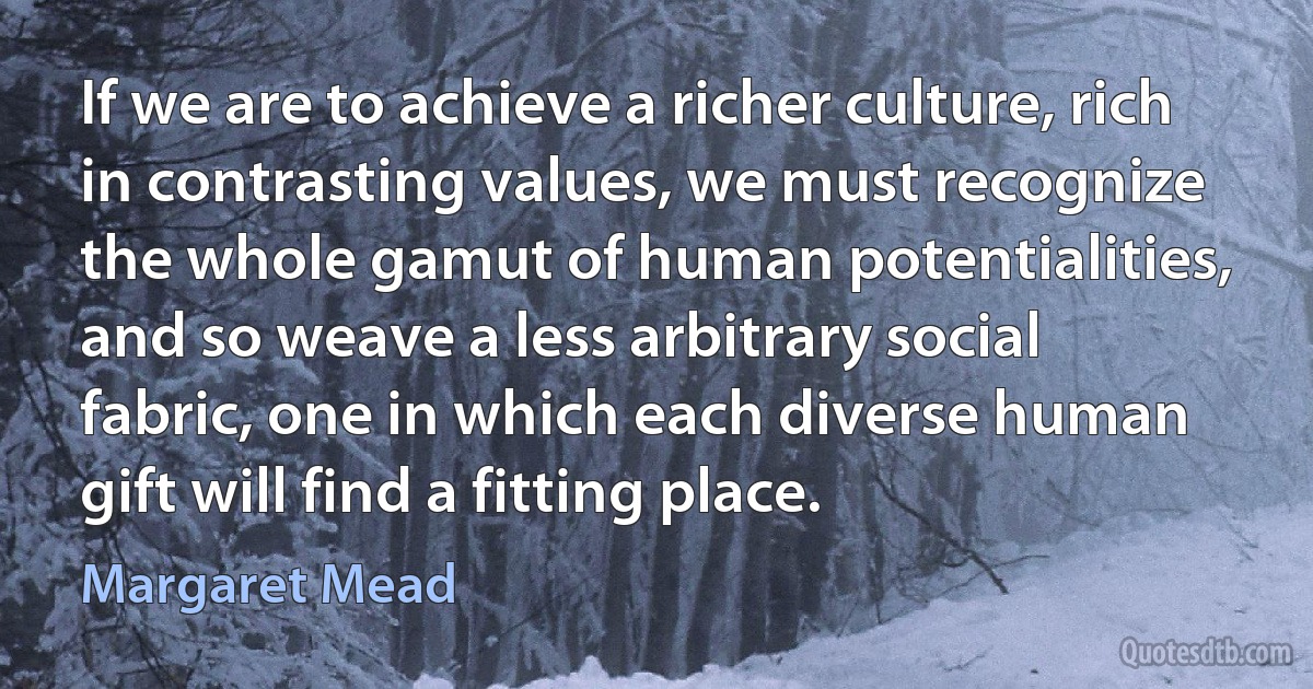 If we are to achieve a richer culture, rich in contrasting values, we must recognize the whole gamut of human potentialities, and so weave a less arbitrary social fabric, one in which each diverse human gift will find a fitting place. (Margaret Mead)