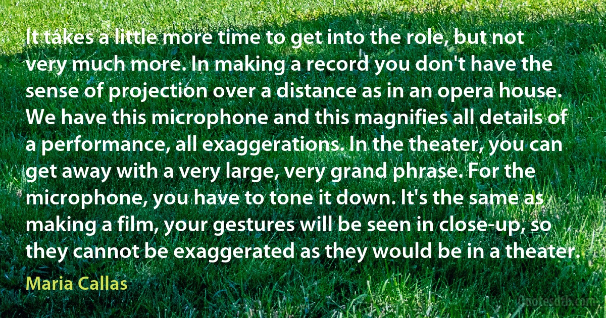 It takes a little more time to get into the role, but not very much more. In making a record you don't have the sense of projection over a distance as in an opera house. We have this microphone and this magnifies all details of a performance, all exaggerations. In the theater, you can get away with a very large, very grand phrase. For the microphone, you have to tone it down. It's the same as making a film, your gestures will be seen in close-up, so they cannot be exaggerated as they would be in a theater. (Maria Callas)