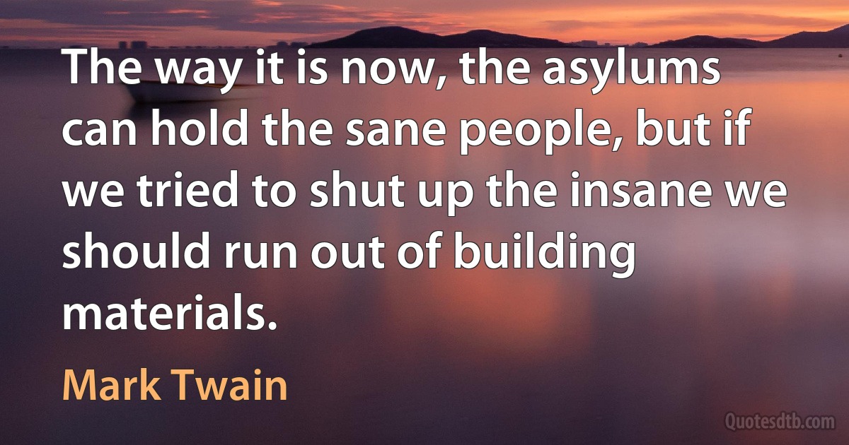 The way it is now, the asylums can hold the sane people, but if we tried to shut up the insane we should run out of building materials. (Mark Twain)