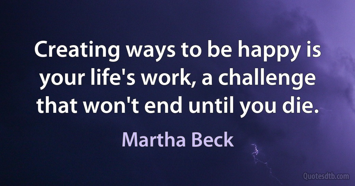 Creating ways to be happy is your life's work, a challenge that won't end until you die. (Martha Beck)