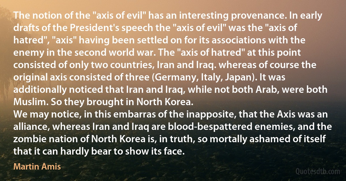 The notion of the "axis of evil" has an interesting provenance. In early drafts of the President's speech the "axis of evil" was the "axis of hatred", "axis" having been settled on for its associations with the enemy in the second world war. The "axis of hatred" at this point consisted of only two countries, Iran and Iraq. whereas of course the original axis consisted of three (Germany, Italy, Japan). It was additionally noticed that Iran and Iraq, while not both Arab, were both Muslim. So they brought in North Korea.
We may notice, in this embarras of the inapposite, that the Axis was an alliance, whereas Iran and Iraq are blood-bespattered enemies, and the zombie nation of North Korea is, in truth, so mortally ashamed of itself that it can hardly bear to show its face. (Martin Amis)