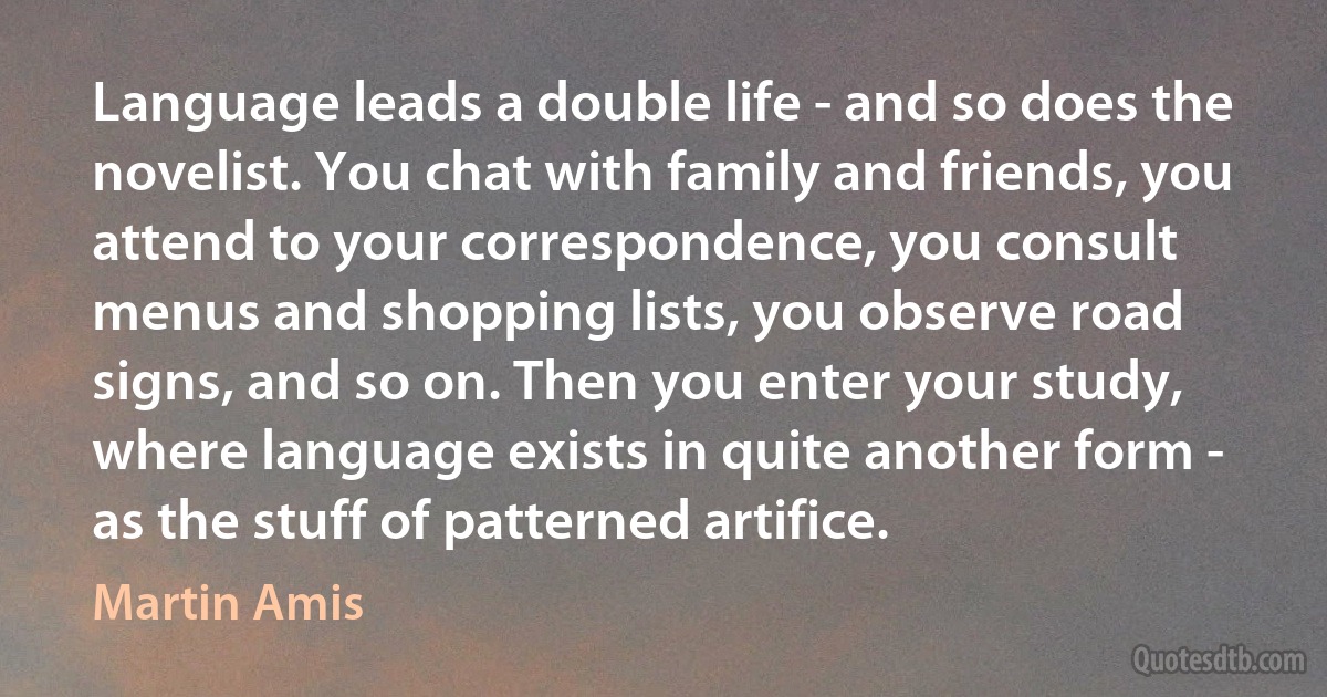 Language leads a double life - and so does the novelist. You chat with family and friends, you attend to your correspondence, you consult menus and shopping lists, you observe road signs, and so on. Then you enter your study, where language exists in quite another form - as the stuff of patterned artifice. (Martin Amis)