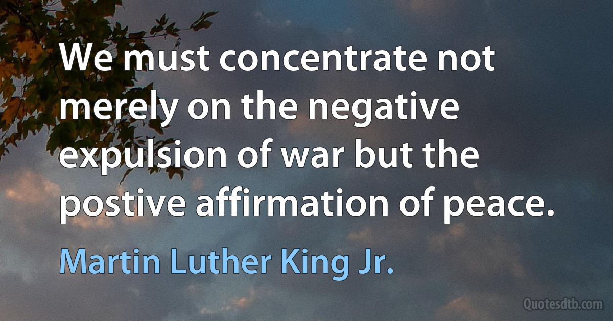 We must concentrate not merely on the negative expulsion of war but the postive affirmation of peace. (Martin Luther King Jr.)