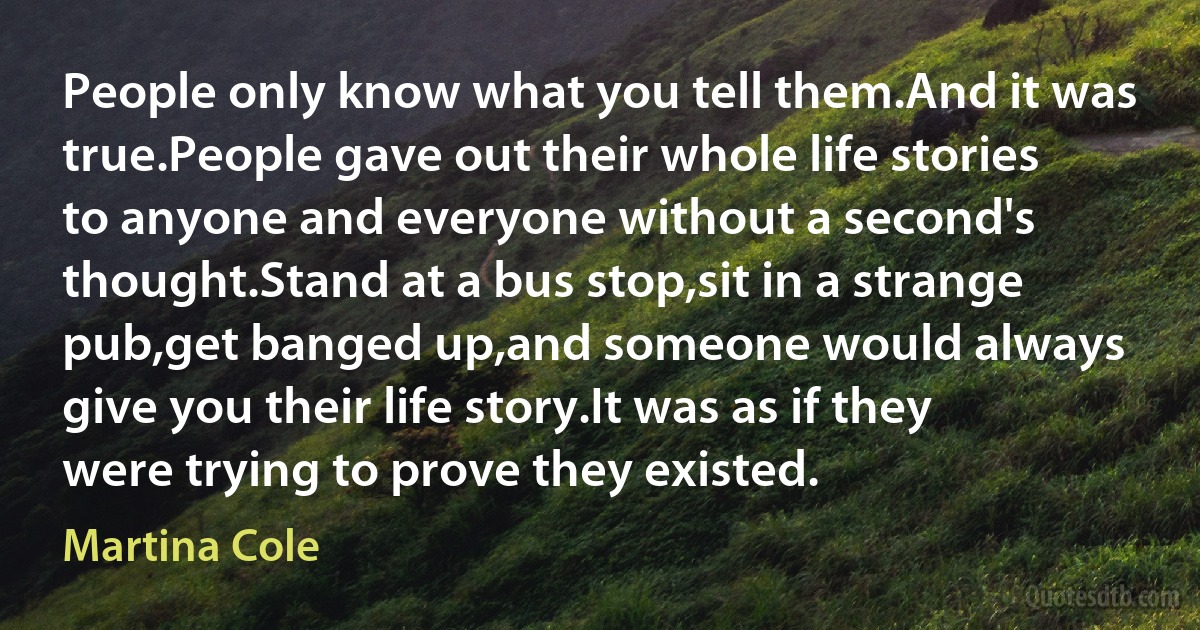 People only know what you tell them.And it was true.People gave out their whole life stories to anyone and everyone without a second's thought.Stand at a bus stop,sit in a strange pub,get banged up,and someone would always give you their life story.It was as if they were trying to prove they existed. (Martina Cole)