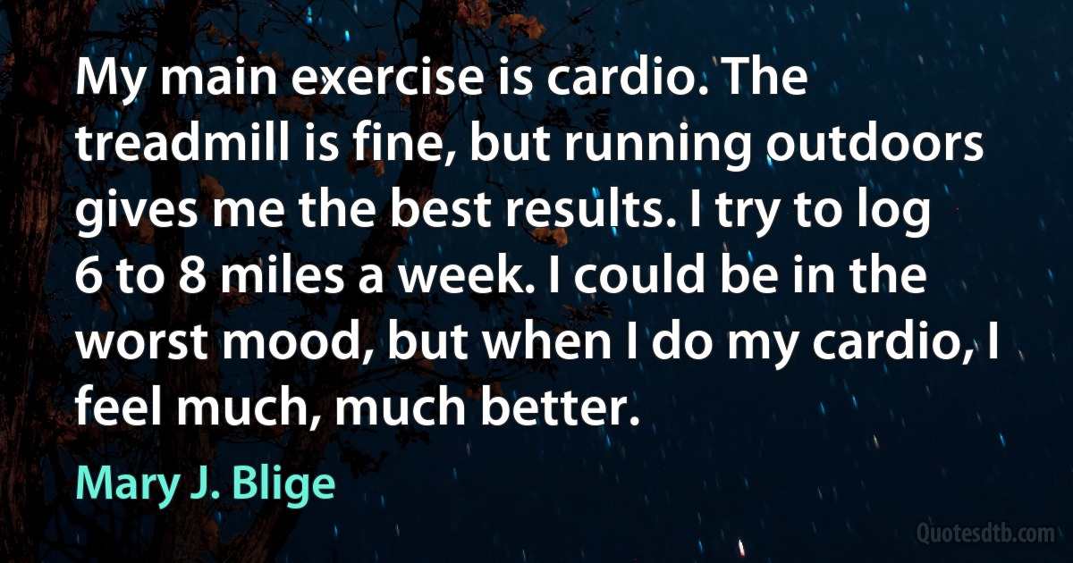 My main exercise is cardio. The treadmill is fine, but running outdoors gives me the best results. I try to log 6 to 8 miles a week. I could be in the worst mood, but when I do my cardio, I feel much, much better. (Mary J. Blige)