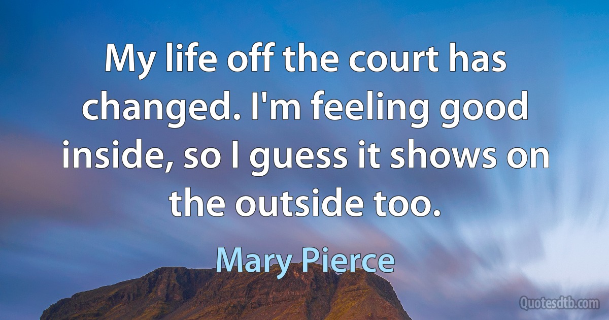 My life off the court has changed. I'm feeling good inside, so I guess it shows on the outside too. (Mary Pierce)