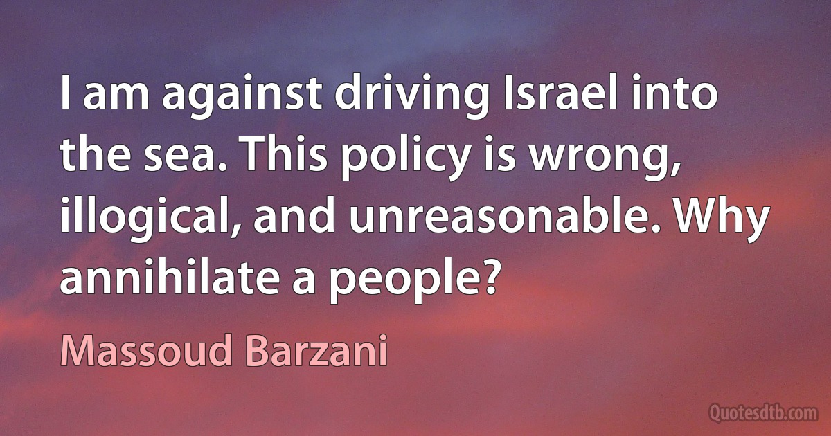 I am against driving Israel into the sea. This policy is wrong, illogical, and unreasonable. Why annihilate a people? (Massoud Barzani)