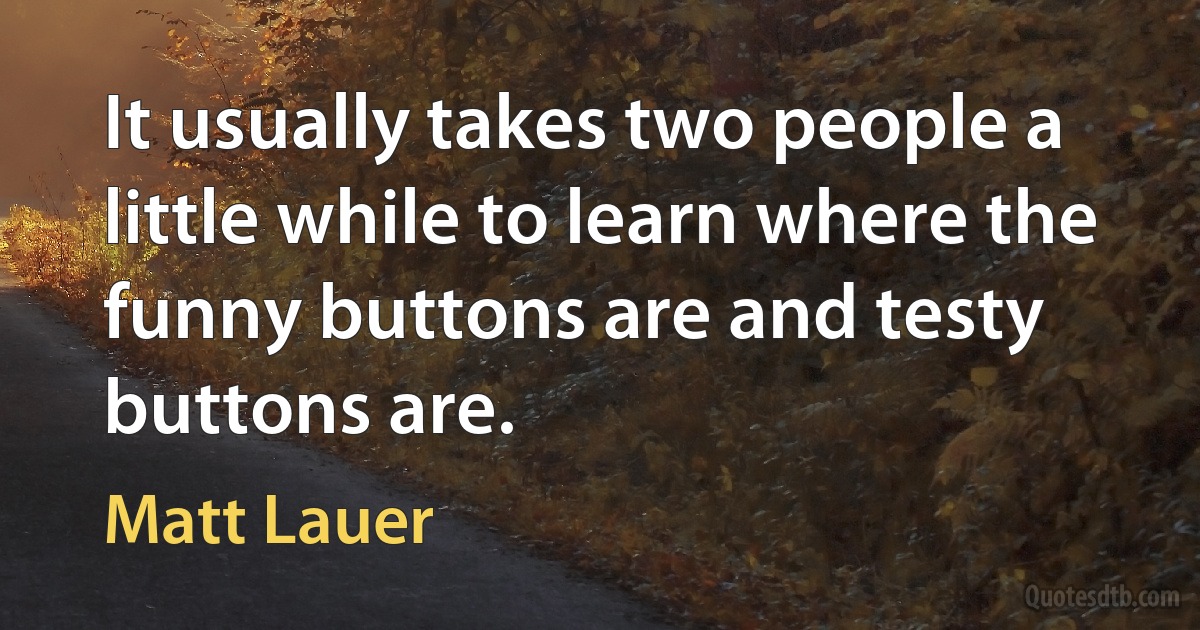 It usually takes two people a little while to learn where the funny buttons are and testy buttons are. (Matt Lauer)