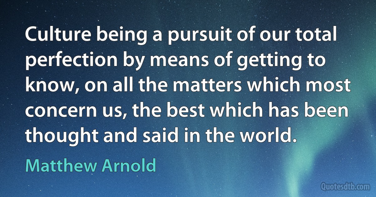 Culture being a pursuit of our total perfection by means of getting to know, on all the matters which most concern us, the best which has been thought and said in the world. (Matthew Arnold)