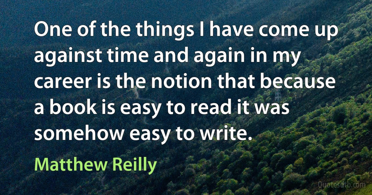 One of the things I have come up against time and again in my career is the notion that because a book is easy to read it was somehow easy to write. (Matthew Reilly)