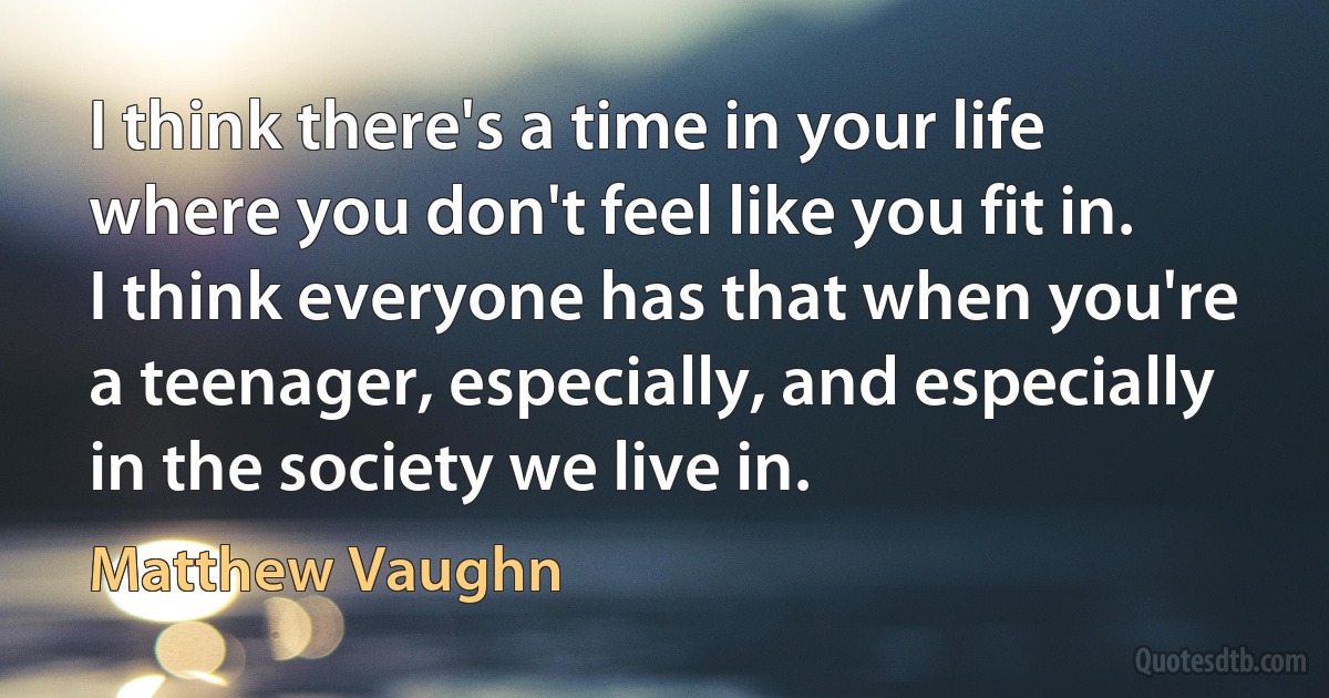 I think there's a time in your life where you don't feel like you fit in. I think everyone has that when you're a teenager, especially, and especially in the society we live in. (Matthew Vaughn)