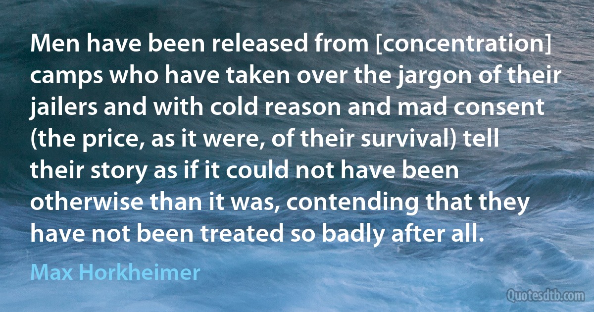 Men have been released from [concentration] camps who have taken over the jargon of their jailers and with cold reason and mad consent (the price, as it were, of their survival) tell their story as if it could not have been otherwise than it was, contending that they have not been treated so badly after all. (Max Horkheimer)