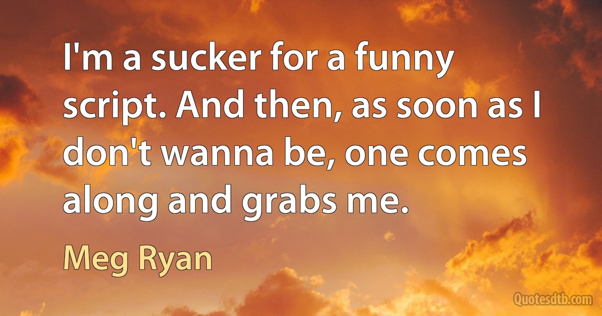 I'm a sucker for a funny script. And then, as soon as I don't wanna be, one comes along and grabs me. (Meg Ryan)