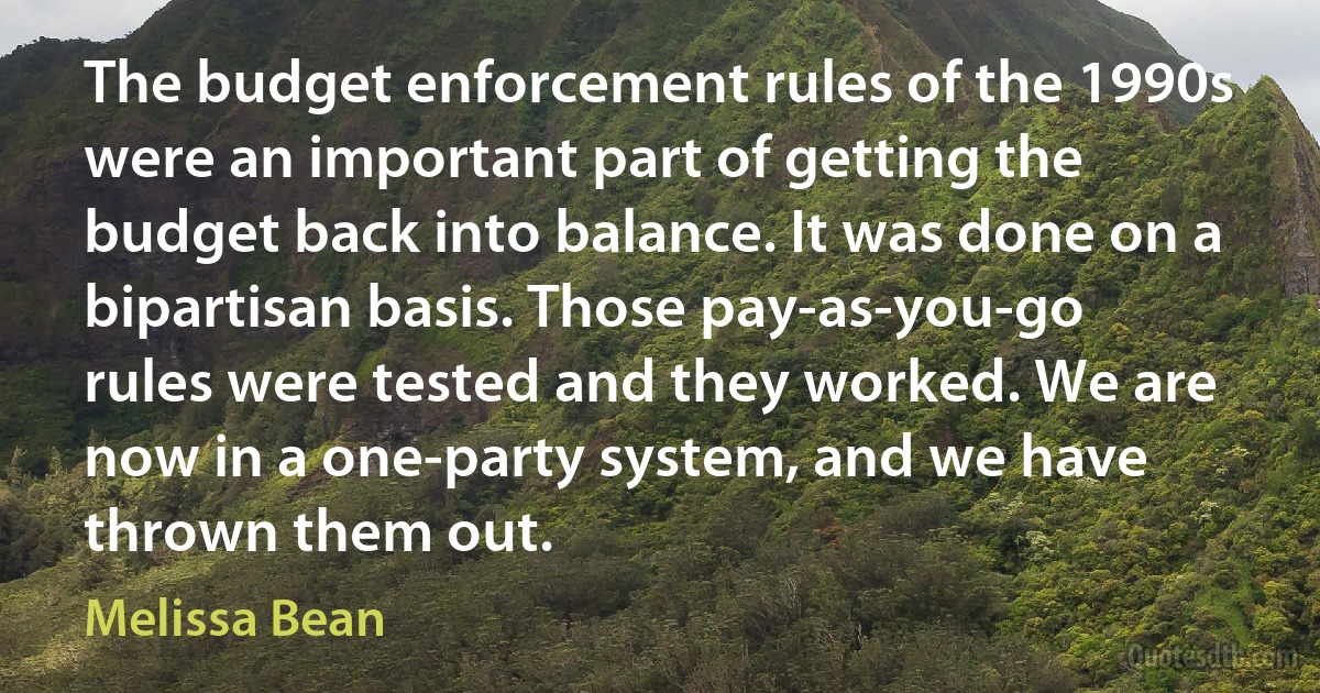 The budget enforcement rules of the 1990s were an important part of getting the budget back into balance. It was done on a bipartisan basis. Those pay-as-you-go rules were tested and they worked. We are now in a one-party system, and we have thrown them out. (Melissa Bean)