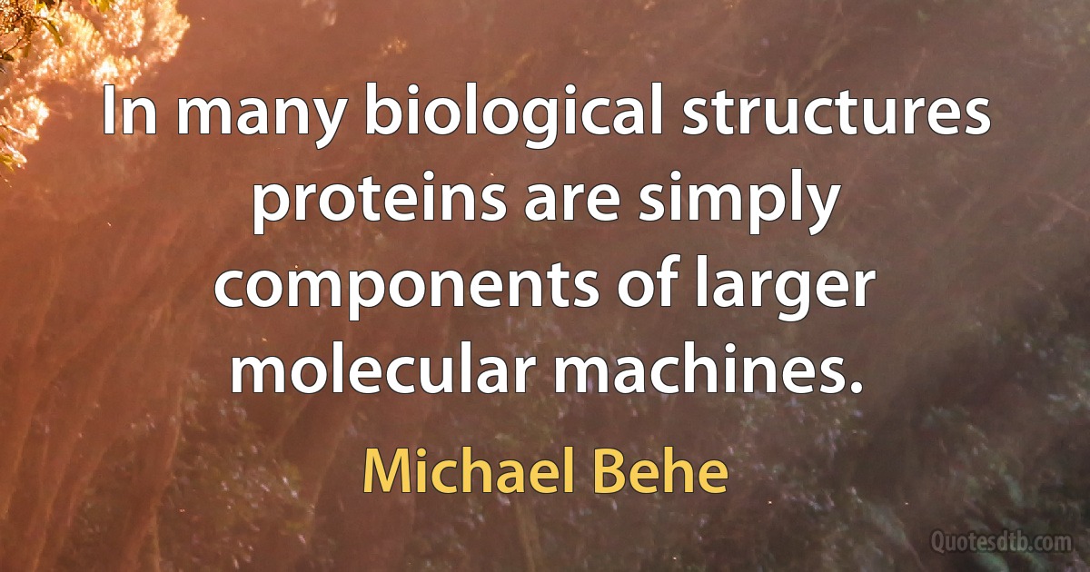 In many biological structures proteins are simply components of larger molecular machines. (Michael Behe)