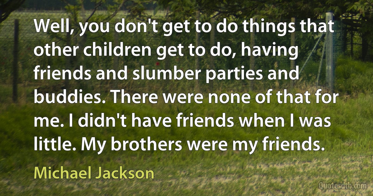 Well, you don't get to do things that other children get to do, having friends and slumber parties and buddies. There were none of that for me. I didn't have friends when I was little. My brothers were my friends. (Michael Jackson)