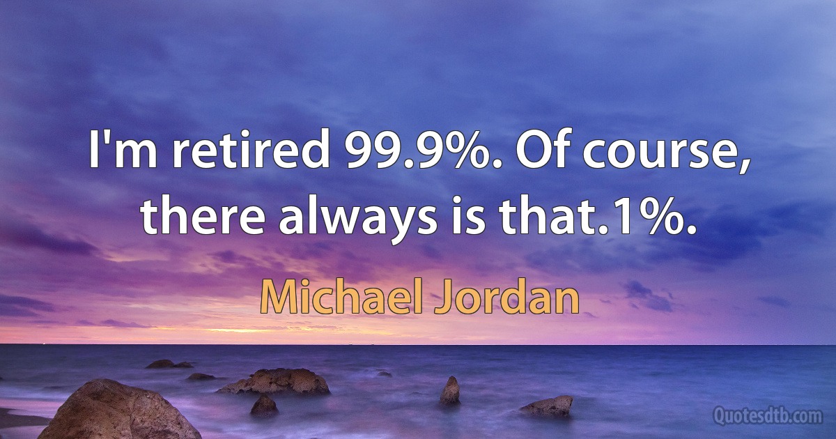 I'm retired 99.9%. Of course, there always is that.1%. (Michael Jordan)