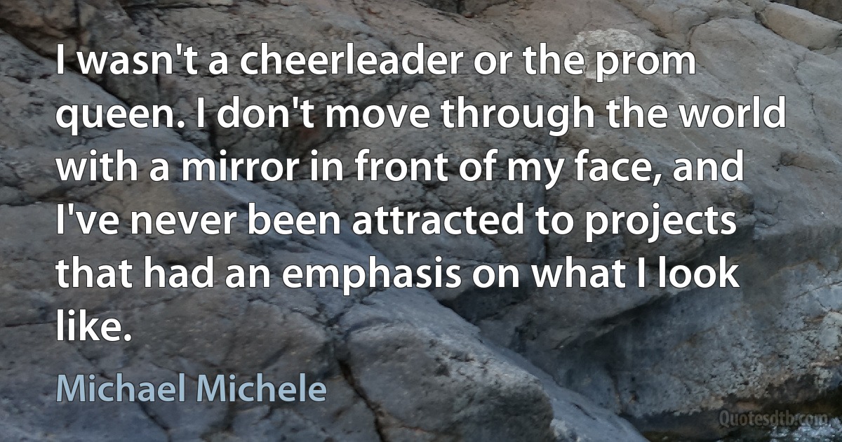 I wasn't a cheerleader or the prom queen. I don't move through the world with a mirror in front of my face, and I've never been attracted to projects that had an emphasis on what I look like. (Michael Michele)