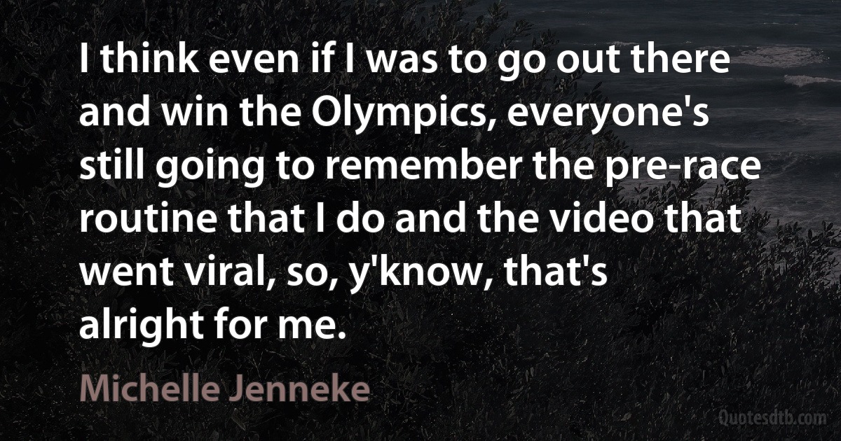 I think even if I was to go out there and win the Olympics, everyone's still going to remember the pre-race routine that I do and the video that went viral, so, y'know, that's alright for me. (Michelle Jenneke)