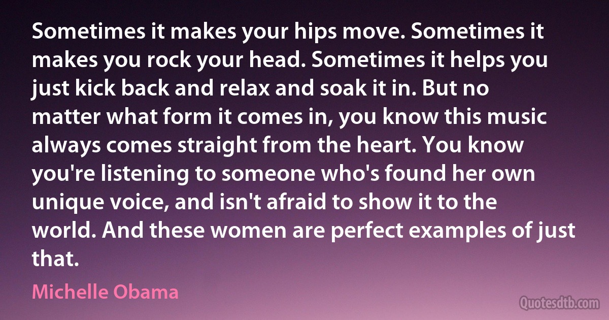 Sometimes it makes your hips move. Sometimes it makes you rock your head. Sometimes it helps you just kick back and relax and soak it in. But no matter what form it comes in, you know this music always comes straight from the heart. You know you're listening to someone who's found her own unique voice, and isn't afraid to show it to the world. And these women are perfect examples of just that. (Michelle Obama)