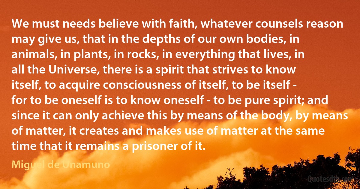 We must needs believe with faith, whatever counsels reason may give us, that in the depths of our own bodies, in animals, in plants, in rocks, in everything that lives, in all the Universe, there is a spirit that strives to know itself, to acquire consciousness of itself, to be itself - for to be oneself is to know oneself - to be pure spirit; and since it can only achieve this by means of the body, by means of matter, it creates and makes use of matter at the same time that it remains a prisoner of it. (Miguel de Unamuno)