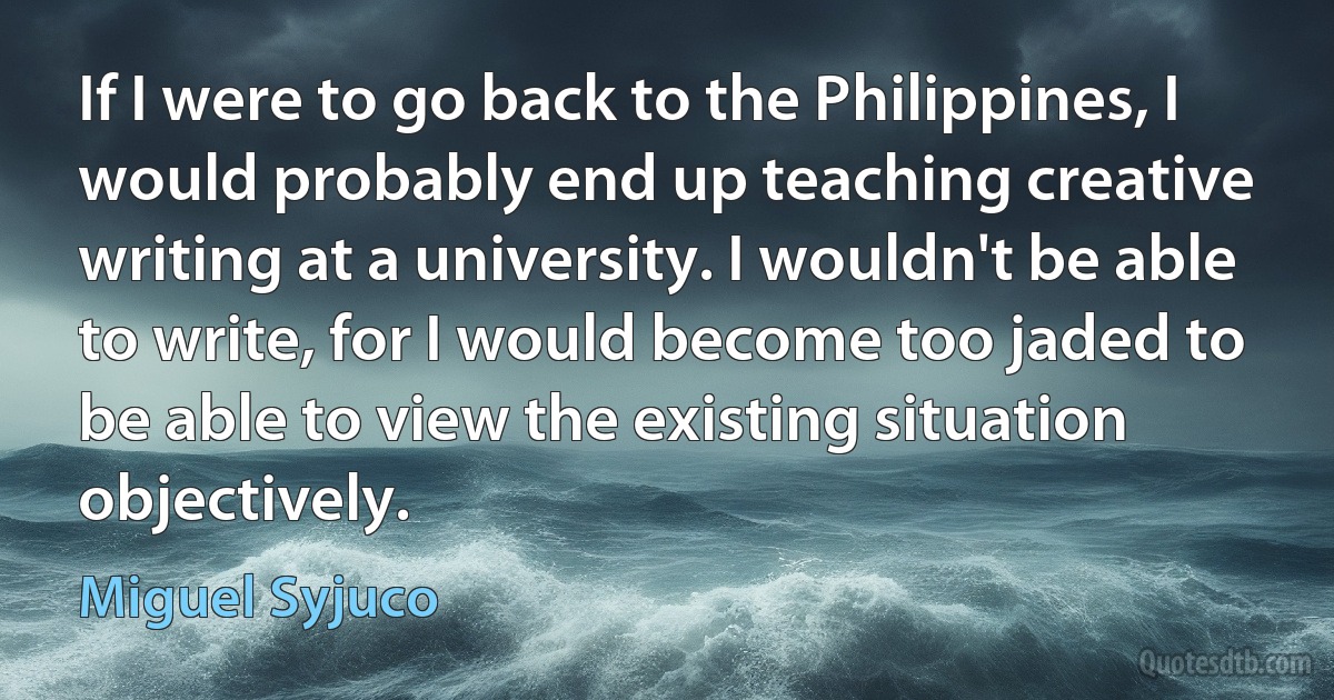 If I were to go back to the Philippines, I would probably end up teaching creative writing at a university. I wouldn't be able to write, for I would become too jaded to be able to view the existing situation objectively. (Miguel Syjuco)