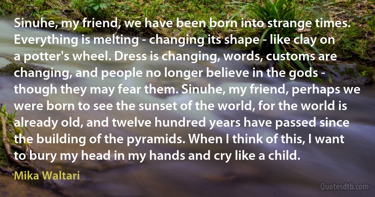 Sinuhe, my friend, we have been born into strange times. Everything is melting - changing its shape - like clay on a potter's wheel. Dress is changing, words, customs are changing, and people no longer believe in the gods - though they may fear them. Sinuhe, my friend, perhaps we were born to see the sunset of the world, for the world is already old, and twelve hundred years have passed since the building of the pyramids. When I think of this, I want to bury my head in my hands and cry like a child. (Mika Waltari)