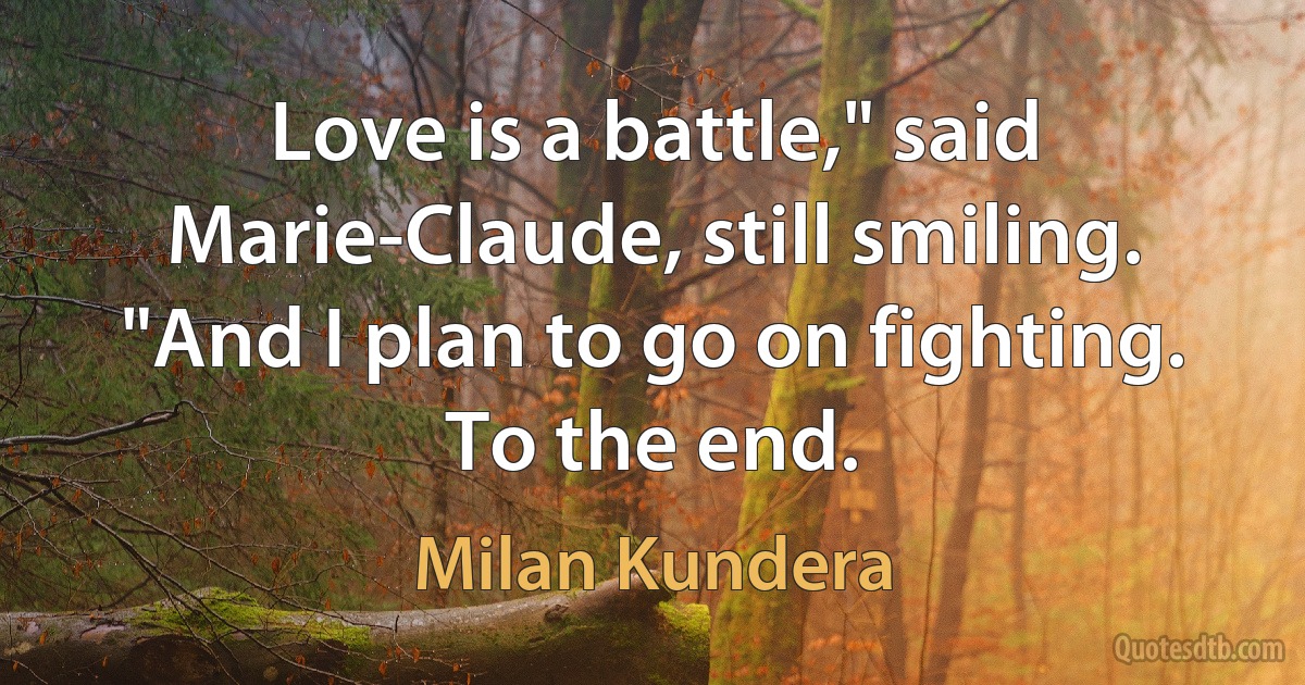 Love is a battle," said Marie-Claude, still smiling. "And I plan to go on fighting. To the end. (Milan Kundera)