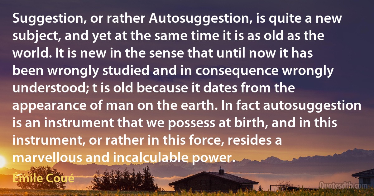 Suggestion, or rather Autosuggestion, is quite a new subject, and yet at the same time it is as old as the world. It is new in the sense that until now it has been wrongly studied and in consequence wrongly understood; t is old because it dates from the appearance of man on the earth. In fact autosuggestion is an instrument that we possess at birth, and in this instrument, or rather in this force, resides a marvellous and incalculable power. (Émile Coué)