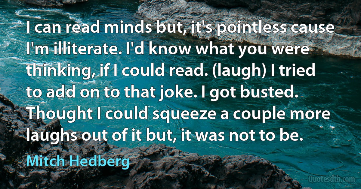 I can read minds but, it's pointless cause I'm illiterate. I'd know what you were thinking, if I could read. (laugh) I tried to add on to that joke. I got busted. Thought I could squeeze a couple more laughs out of it but, it was not to be. (Mitch Hedberg)