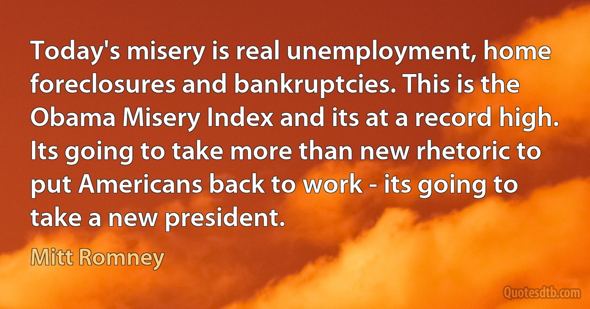 Today's misery is real unemployment, home foreclosures and bankruptcies. This is the Obama Misery Index and its at a record high. Its going to take more than new rhetoric to put Americans back to work - its going to take a new president. (Mitt Romney)