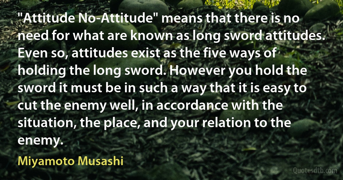 "Attitude No-Attitude" means that there is no need for what are known as long sword attitudes.
Even so, attitudes exist as the five ways of holding the long sword. However you hold the sword it must be in such a way that it is easy to cut the enemy well, in accordance with the situation, the place, and your relation to the enemy. (Miyamoto Musashi)