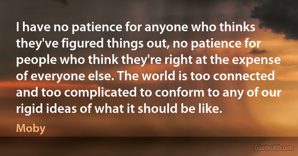 I have no patience for anyone who thinks they've figured things out, no patience for people who think they're right at the expense of everyone else. The world is too connected and too complicated to conform to any of our rigid ideas of what it should be like. (Moby)