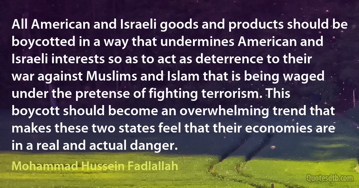 All American and Israeli goods and products should be boycotted in a way that undermines American and Israeli interests so as to act as deterrence to their war against Muslims and Islam that is being waged under the pretense of fighting terrorism. This boycott should become an overwhelming trend that makes these two states feel that their economies are in a real and actual danger. (Mohammad Hussein Fadlallah)