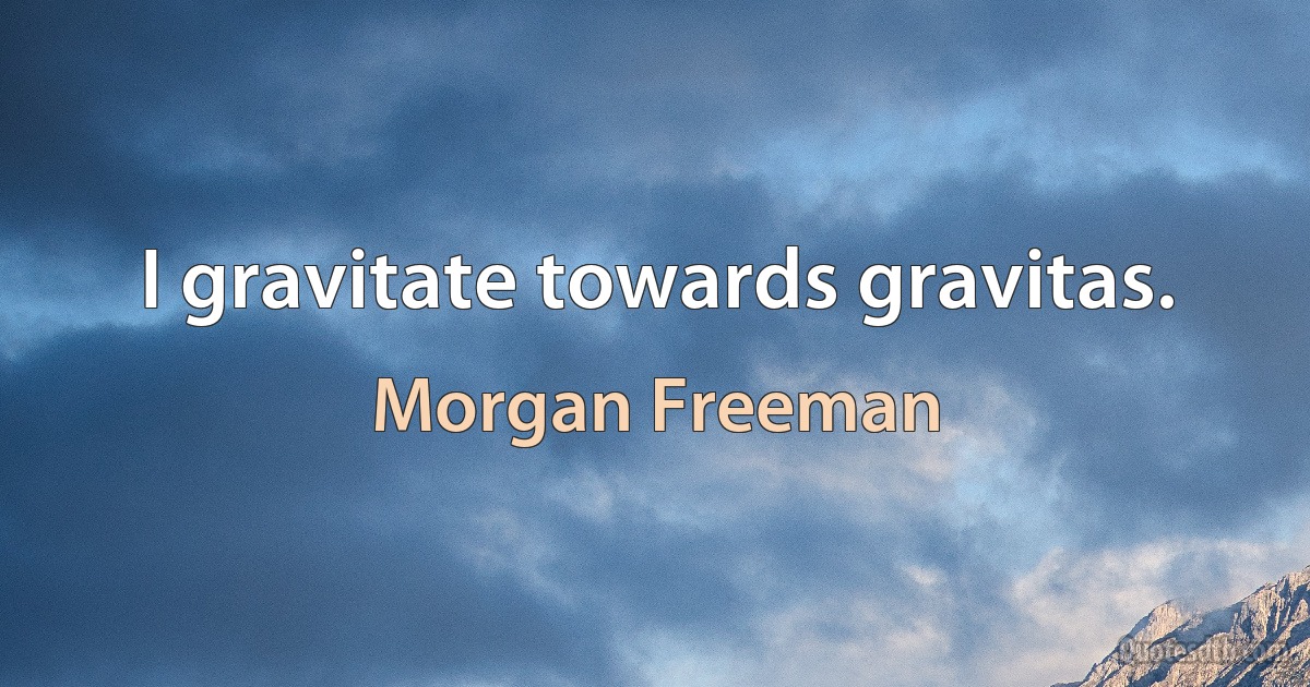 I gravitate towards gravitas. (Morgan Freeman)