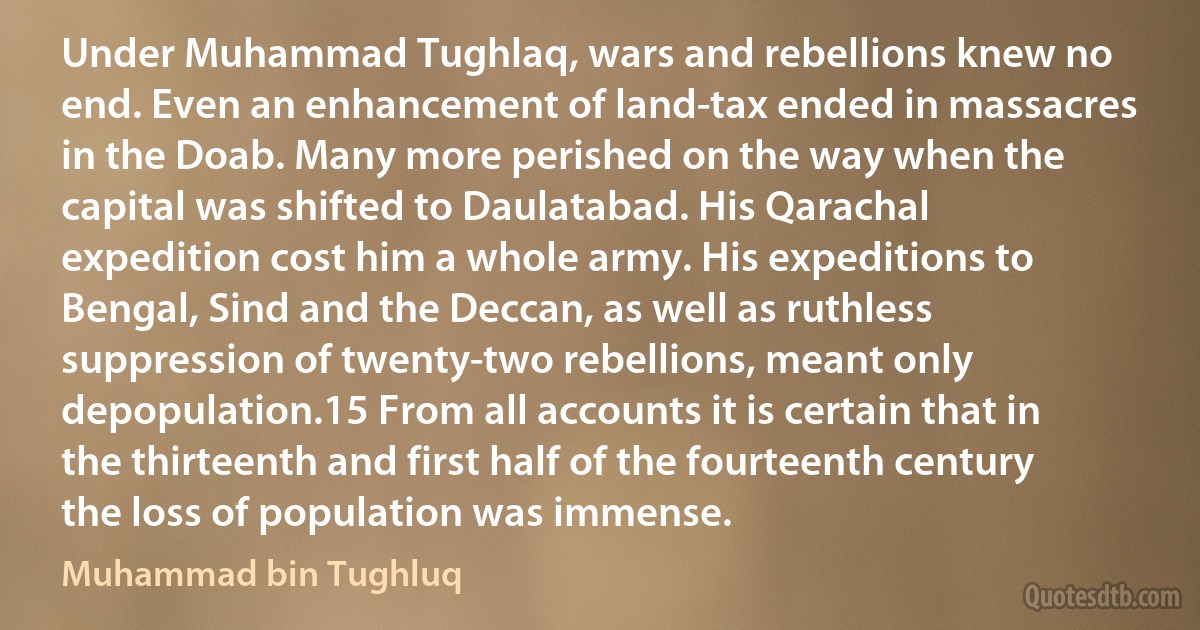 Under Muhammad Tughlaq, wars and rebellions knew no end. Even an enhancement of land-tax ended in massacres in the Doab. Many more perished on the way when the capital was shifted to Daulatabad. His Qarachal expedition cost him a whole army. His expeditions to Bengal, Sind and the Deccan, as well as ruthless suppression of twenty-two rebellions, meant only depopulation.15 From all accounts it is certain that in the thirteenth and first half of the fourteenth century the loss of population was immense. (Muhammad bin Tughluq)