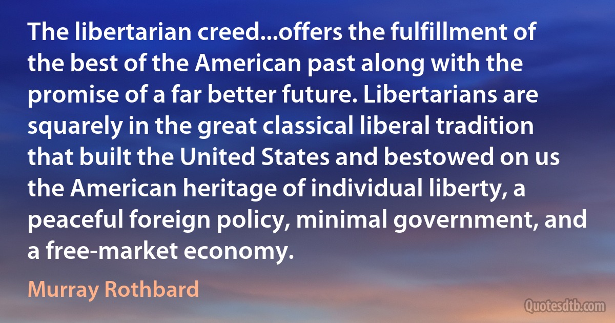 The libertarian creed...offers the fulfillment of the best of the American past along with the promise of a far better future. Libertarians are squarely in the great classical liberal tradition that built the United States and bestowed on us the American heritage of individual liberty, a peaceful foreign policy, minimal government, and a free-market economy. (Murray Rothbard)