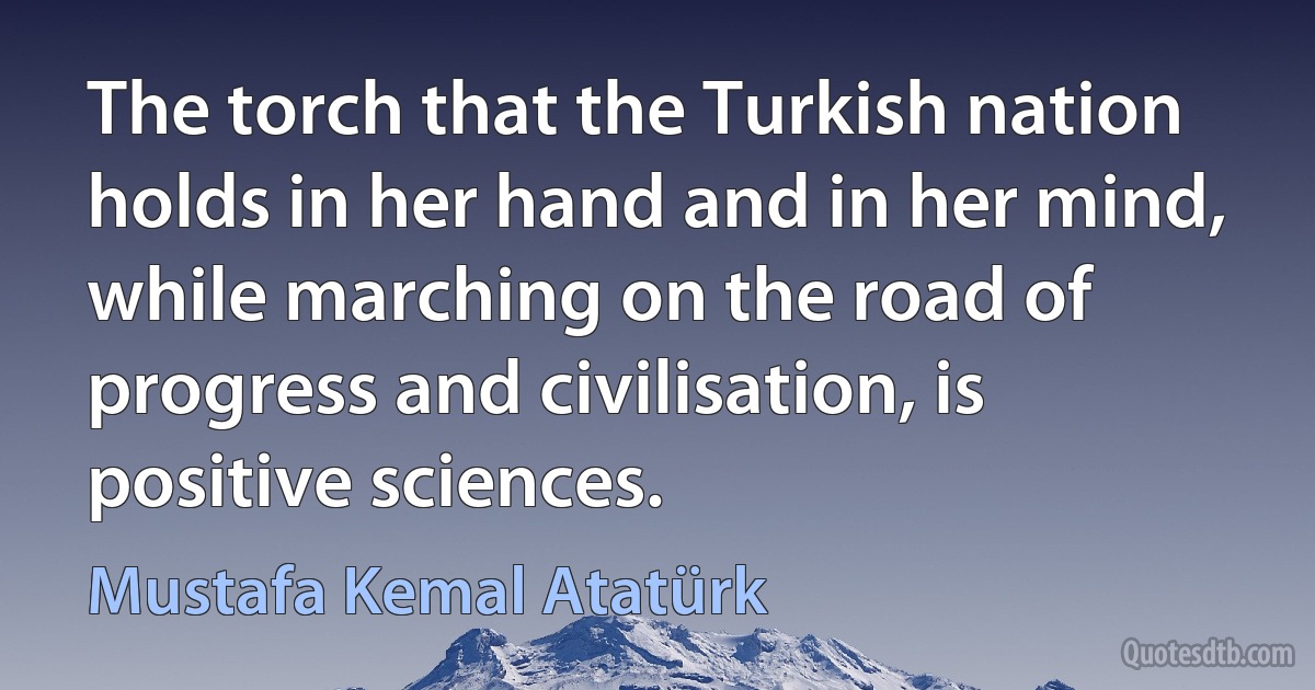 The torch that the Turkish nation holds in her hand and in her mind, while marching on the road of progress and civilisation, is positive sciences. (Mustafa Kemal Atatürk)