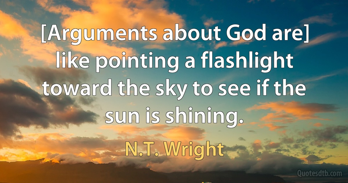 [Arguments about God are] like pointing a flashlight toward the sky to see if the sun is shining. (N.T. Wright)